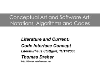 Conceptual Art and Software Art:
Notations, Algorithms and Codes


    Literature and Current:
    Code Interface Concept
    Literaturhaus Stuttgart, 11/11/2005
    Thomas Dreher
    http://dreher.netzliteratur.net
 
