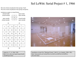 Sol LeWitt: Serial Project # 1, 1966
The sets of nine are placed in four groups. Each
The sets of nine are placed in four group com-prises

variations on open or closed forms.
    closed inside                open inside
   closed outside                open outside

    open outside                 closed inside
  closed outside                 open outside




    Aspen no. 5 + 6, 1966. URL:                        Installation of part B in "Minimal Future“, MoCA, Los Angeles, 2004. URL:
    http://www.ubu.com/aspen/aspen5and6                http://artscenecal.com/ArtistsFiles/LewittS/LewittSFile/LewittSPics/
    /serialProject.html                                SLewitt3.html                                                         13
 