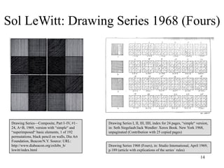 Sol LeWitt: Drawing Series 1968 (Fours)




 Drawing Series—Composite, Part I–IV, #1–       Drawing Series I, II, III, IIII, index for 24 pages, “simple“ version,
 24, A+B, 1969, version with “simple“ and       in: Seth Siegelaub/Jack Wendler: Xerox Book. New York 1968,
 “superimposed“ basic elements, 1 of 192        unpaginated (Contribution with 25 copied pages)
 permutations, black pencil on walls, Dia Art
 Foundation, Beacon/N.Y. Source: URL:
 http://www.diabeacon.org/exhibs_b/             Drawing Series 1968 (Fours), in: Studio International, April 1969,
 lewitt/index.html                              p.189 (article with explications of the series´ rules)
                                                                                                                14
 