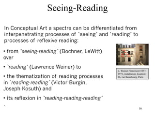 Seeing-Reading

In Conceptual Art a spectre can be differentiated from
interpenetrating processes of `seeing´ and `reading´ to
processes of reflexive reading:

• from `seeing-reading´ (Bochner, LeWitt)
over
• `reading´ (Lawrence Weiner) to
                                               L. Weiner: Statement #237,
                                               1971, installation, location:
• the thematization of reading processes       26, rue Beaubourg, Paris

in `reading-reading´ (Victor Burgin,
Joseph Kosuth) and
• its reflexion in `reading-reading-reading´
.
                                                                    16
 