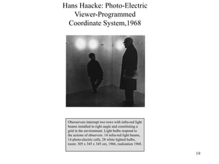 Hans Haacke: Photo-Electric
   Viewer-Programmed
 Coordinate System,1968




 Oberservers interrupt two rows with infra-red light
 beams installed in right angle and constituting a
 grid in the environment. Light bulbs respond to
 the actions of observers. 14 infra-red light beams,
 14 photo-electric cells, 28 white lighted bulbs,
 room: 305 x 345 x 345 cm, 1966, realization 1968.

                                                       19
 