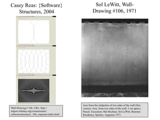 Casey Reas: {Software}                                 Sol LeWitt, Wall-
   Structures, 2004                                   Drawing #106, 1971




                                              Arcs from the midpoints of two sides of the wall (first
Wall Drawing # 106. URL: http://              version: Arcs, from two sides of the wall, 3 cm apart.).
artport.whitney.org/commissions/              Pencil. Execution: Mel Bochner, Sol LeWitt, Bonomo 21
softwarestructures/_106_response/index.html   Residence, Spoleto, Augustus 1971.
 