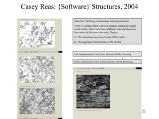 Casey Reas: {Software} Structures, 2004
                 Structure: Defining relationships between elements:
                 # 003: A surface filled with one hundred medium to small
                 sized circles. Each circle has a different size and direction,
                 but moves at the same slow rate. Display:
                 A. The instantaneous intersections of the circles
                 B. The aggregate intersections of the circles



                 Left: Implementation: Casey Reas, Structure #003B, Processing


                 Below: Interpretation: Jared Turbell, Structure #003B, Processing




                                                                                     22
 