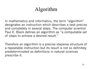 Algorithm

In mathematics and informatics, the term “algorithm”
designates an instruction which describes a task precise
and completely in several steps. The computer scientist
Paul E. Black defines an algorithm as “a computable set
of steps to achieve a desired result.”

Therefore an algorithm is a precise stepwise structure of
a repeatable instruction but its result is not so definitely
predeterminated as definitions in natural sciences
prescribe it.

                                                        26
 