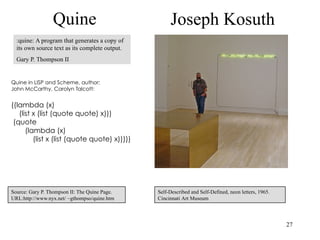 Quine                               Joseph Kosuth
  :quine: A program that generates a copy of
  its own source text as its complete output.
  Gary P. Thompson II


Quine in LISP and Scheme, author:
John McCarthy, Carolyn Talcott:


((lambda (x)
   (list x (list (quote quote) x)))
 (quote
      (lambda (x)
         (list x (list (quote quote) x)))))




Source: Gary P. Thompson II: The Quine Page.    Self-Described and Self-Defined, neon letters, 1965.
URL:http://www.nyx.net/ ~gthompso/quine.htm     Cincinnati Art Museum



                                                                                                       27
 