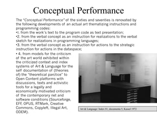 Conceptual Performance
The “Conceptual Performance” of the sixties and seventies is renovated by
the following developments of an actual art thematizing instructions and
programming codes:
•1. from the work´s text to the program code as text presentation;
•2. from the verbal concept as an instruction for realizations to the verbal
sketch for realizations in programming languages;
•3. from the verbal concept as an instruction for actions to the strategic
instruction for actions in the dataspace;
• 4. from models for the criticism
of the art world exhibited within
the criticized context and index
systems of Art & Language for the
self documentation of (theories
of) the “theoretical parctice” to
Open Content platforms with
discussions, texts and activistic
tools for a legally and
economically motivated criticism
of the contemporary net and
software conditions (Sourceforge,
EFF OPUS, RTMark, Creative
     ,
Commons, Copyleft, Illegal Art,         Art & Language: Index 01, documenta 5, Kassel 1972 30
ODEM).
 