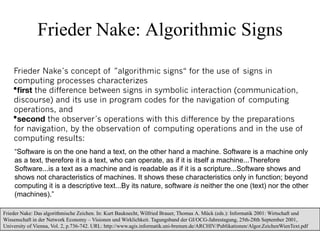 Frieder Nake: Algorithmic Signs

    Frieder Nake´s concept of ”algorithmic signs“ for the use of signs in
    computing processes characterizes
    ﬁrst the difference between signs in symbolic interaction (communication,
    discourse) and its use in program codes for the navigation of computing
    operations, and
    second the observer´s operations with this difference by the preparations
    for navigation, by the observation of computing operations and in the use of
    computing results:
    “Software is on the one hand a text, on the other hand a machine. Software is a machine only
    as a text, therefore it is a text, who can operate, as if it is itself a machine...Therefore
    Software...is a text as a machine and is readable as if it is a scripture...Software shows and
    shows not characteristics of machines. It shows these characteristics only in function; beyond
    computing it is a descriptive text...By its nature, software is neither the one (text) nor the other
    (machines).”

Frieder Nake: Das algorithmische Zeichen. In: Kurt Bauknecht, Wilfried Brauer, Thomas A. Mück (eds.): Informatik 2001: Wirtschaft und
Wissenschaft in der Network Economy – Visionen und Wirklichkeit. Tagungsband der GI/OCG-Jahrestagung, 25th-28th September 2001,
                                                                                                                               33
University of Vienna, Vol. 2, p.736-742. URL: http://www.agis.informatik.uni-bremen.de/ARCHIV/Publikationen/Algor.ZeichenWienText.pdf
 