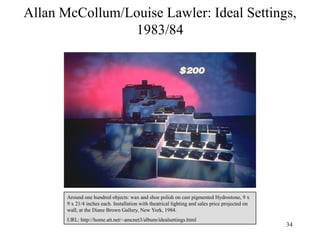 Allan McCollum/Louise Lawler: Ideal Settings,
                1983/84




       Around one hundred objects: wax and shoe polish on cast pigmented Hydrostone, 9 x
       9 x 21/4 inches each. Installation with theatrical lighting and sales price projected on
       wall, at the Diane Brown Gallery, New York, 1984.
       URL: http://home.att.net/~amcnet3/album/idealsettings.html
                                                                                                  34
 