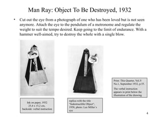 Man Ray: Object To Be Destroyed, 1932
•   Cut out the eye from a photograph of one who has been loved but is not seen
    anymore. Attach the eye to the pendulum of a metronome and regulate the
    weight to suit the tempo desired. Keep going to the limit of endurance. With a
    hammer well-aimed, try to destroy the whole with a single blow.




                                                                Print: This Quarter, Vol.5/
                                                                No.1, September 1932, p.55.
                                                                The verbal instruction
                                                                appears in print below the
                                                                illustration of the drawing

                                    replica with the title
         Ink on paper, 1932
                                    “Indestructible Object“,
          25,4 x 15,2 cm,
                                    1958, photo: Lee Miller´s
     backside: verbal instruction
                                    eye
                                                                                              4
 