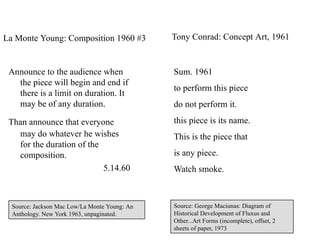 La Monte Young: Composition 1960 #3            Tony Conrad: Concept Art, 1961


 Announce to the audience when                 Sum. 1961
   the piece will begin and end if
                                               to perform this piece
   there is a limit on duration. It
   may be of any duration.                     do not perform it.

 Than announce that everyone                   this piece is its name.
   may do whatever he wishes                   This is the piece that
   for the duration of the
   composition.                                is any piece.
                           5.14.60             Watch smoke.



  Source: Jackson Mac Low/La Monte Young: An   Source: George Maciunas: Diagram of
  Anthology. New York 1963, unpaginated.       Historical Development of Fluxus and
                                               Other...Art Forms (incomplete), offset, 2
                                                                                           7
                                               sheets of paper, 1973
 
