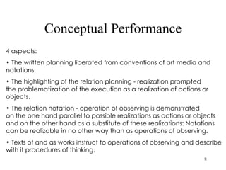 Conceptual Performance
4 aspects:
• The written planning liberated from conventions of art media and
notations.
• The highlighting of the relation planning - realization prompted
the problematization of the execution as a realization of actions or
objects.
• The relation notation - operation of observing is demonstrated
on the one hand parallel to possible realizations as actions or objects
and on the other hand as a substitute of these realizations: Notations
can be realizable in no other way than as operations of observing.
• Texts of and as works instruct to operations of observing and describe
with it procedures of thinking.
                                                                   8
 