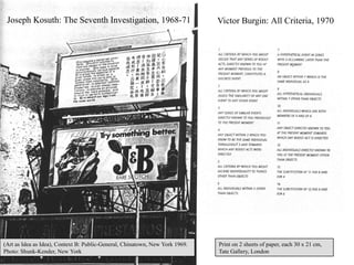 Joseph Kosuth: The Seventh Investigation, 1968-71                            Victor Burgin: All Criteria, 1970




(Art as Idea as Idea), Context B: Public-General, Chinatown, New York 1969.   Print on 2 sheets of paper, each 30 x 21 cm,
Photo: Shunk-Kender, New York                                                 Tate Gallery, London
                                                                                                                         9
 