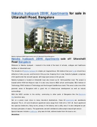 Naksha hydepark 2BHK Apartments for sale in
Uttarahalli Road, Bangalore
Naksha hydepark 2BHK Apartments sale off Uttarahalli Road Bangalore
Naksha hydepark 2BHK Apartments sale off Uttarahalli
Road Bangalore
Welcome to Naksha hydepark – located in the midst of the best of schools, colleges and healthcare
facilities on Uttarahalli road.
The elevation of Naksha hydepark is simple yet magnanimous. We believe that your home should be a
reflection of who you are, and the kind of life you live. Keeping this in view, Naksha hydepark comprises
of 60 apartments that are well spaced, with large open areas on the ground.
Naksha hydepark is located on Uttarahalli road, also known as Dr. Vishnuvardhan road. The project is
located within 1KM from Mysore road. It is also very close to BGS school and hospital, SBJ Institute of
Technology, RNS Institute of Technology and the Kengeri Satellite bus stand. This area is also one of the
greenest areas of Bangalore with a good mix of infrastructure development as well as natural
surroundings.
With the NICE corridor in the vicinity, commuting to other parts of Bangalore like the Electronic
City becomes easy.
Set on a green road, close to many important destinations, these 60 apartments are seamlessly
designed. The 2, 2.5 and 3 bedroom apartment sizes range from 1036 sft to 1441 sft. Each apartment
has spacious bedrooms, living rooms, privacy in the balcony and a utility area. It is also designed as per
the basic principles of vaastu. The apartments are well ventilated to allow ample natural light and air.
Special features include a clubhouse, play area for kids, softened water from the source, etc.
Amenities:
 
