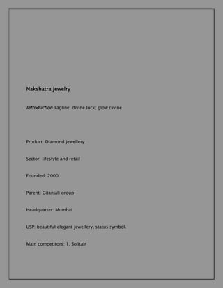 Nakshatra jewelry
Introduction Tagline: divine luck; glow divine

Product: Diamond jewellery

Sector: lifestyle and retail

Founded: 2000

Parent: Gitanjali group

Headquarter: Mumbai

USP: beautiful elegant jewellery, status symbol.

Main competitors: 1. Solitair

 