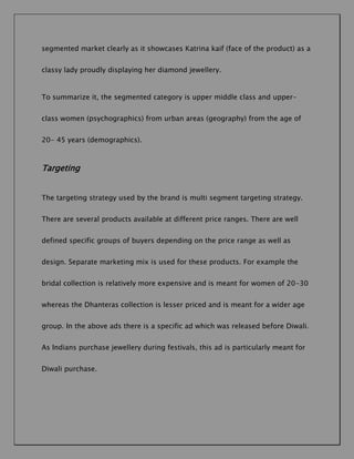 segmented market clearly as it showcases Katrina kaif (face of the product) as a
classy lady proudly displaying her diamond jewellery.

To summarize it, the segmented category is upper middle class and upperclass women (psychographics) from urban areas (geography) from the age of
20- 45 years (demographics).

Targeting
The targeting strategy used by the brand is multi segment targeting strategy.
There are several products available at different price ranges. There are well
defined specific groups of buyers depending on the price range as well as
design. Separate marketing mix is used for these products. For example the
bridal collection is relatively more expensive and is meant for women of 20-30
whereas the Dhanteras collection is lesser priced and is meant for a wider age
group. In the above ads there is a specific ad which was released before Diwali.
As Indians purchase jewellery during festivals, this ad is particularly meant for
Diwali purchase.

 