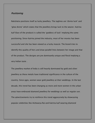 Positioning
Nakshatra positions itself as lucky jewellery. The taglines are ‘divine luck’ and
‘glow divine’ which states that the jewellery brings luck to the wearer. Katrina
kaif (face of the product) is called the ‘goddess of luck’ implying the same
positioning. Since Katrina joined the industry, most of her movies has been
successful and she has been viewed as a lucky mascot. The brand tries to
identify this quality of hers and draw parallel lines between her image and that
of the product. The designs are pre dominantly unique and floral implying a
very Indian taste .

The jewellery market of India is still heavily dominated by gold and silver
jewellery as these metals have traditional significance in the culture of the
country. Since ages, women wear gold jewellery at their weddings. In the last
decade, this trend has been changing as more and more women in the urban
areas have embraced diamond jewellery for weddings as well as regular use.
The advertisements try to reinforce this trend aggressively by showcasing
popular celebrities like Aishwarya Rai and Katrina kaif wearing diamond

 