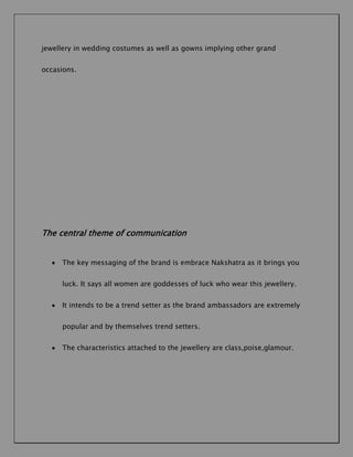 jewellery in wedding costumes as well as gowns implying other grand
occasions.

The central theme of communication
The key messaging of the brand is embrace Nakshatra as it brings you
luck. It says all women are goddesses of luck who wear this jewellery.
It intends to be a trend setter as the brand ambassadors are extremely
popular and by themselves trend setters.
The characteristics attached to the jewellery are class,poise,glamour.

 