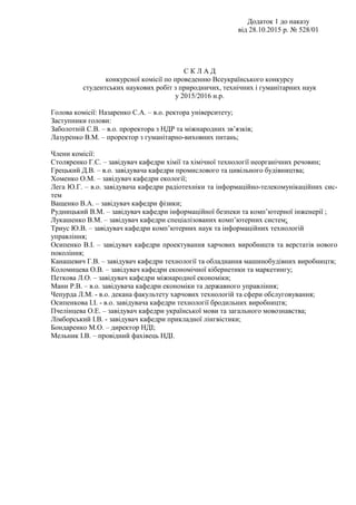 Додаток 1 до наказу
від 28.10.2015 р. № 528/01
С К Л А Д
конкурсної комісії по проведенню Всеукраїнського конкурсу
студентських наукових робіт з природничих, технічних і гуманітарних наук
у 2015/2016 н.р.
Голова комісії: Назаренко С.А. – в.о. ректора університету;
Заступники голови:
Заболотній С.В. – в.о. проректора з НДР та міжнародних зв’язків;
Лазуренко В.М. – проректор з гуманітарно-виховних питань;
Члени комісії:
Столяренко Г.С. – завідувач кафедри хімії та хімічної технології неорганічних речовин;
Грецький Д.В. – в.о. завідувача кафедри промислового та цивільного будівництва;
Хоменко О.М. – завідувач кафедри екології;
Лега Ю.Г. – в.о. завідувача кафедри радіотехніки та інформаційно-телекомунікаційних сис-
тем
Ващенко В.А. – завідувач кафедри фізики;
Рудницький В.М. – завідувач кафедри інформаційної безпеки та комп’ютерної інженерії ;
Лукашенко В.М. – завідувач кафедри спеціалізованих комп’ютерних систем;
Триус Ю.В. – завідувач кафедри комп’ютерних наук та інформаційних технологій
управління;
Осипенко В.І. – завідувач кафедри проектування харчових виробництв та верстатів нового
покоління;
Канашевич Г.В. – завідувач кафедри технології та обладнання машинобудівних виробництв;
Коломицева О.В. – завідувач кафедри економічної кібернетики та маркетингу;
Петкова Л.О. – завідувач кафедри міжнародної економіки;
Манн Р.В. – в.о. завідувача кафедри економіки та державного управління;
Чепурда Л.М. - в.о. декана факультету харчових технологій та сфери обслуговування;
Осипенкова І.І. - в.о. завідувача кафедри технології бродильних виробництв;
Пчелінцева О.Е. – завідувач кафедри української мови та загального мовознавства;
Лімборський І.В. - завідувач кафедри прикладної лінгвістики;
Бондаренко М.О. – директор НДІ;
Мельник І.В. – провідний фахівець НДІ.
 
