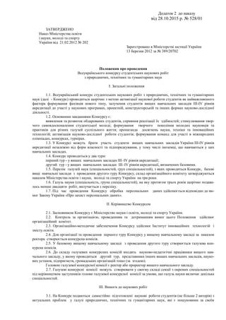 Додаток 2 до наказу
від 28.10.2015 р. № 528/01
ЗАТВЕРДЖЕНО
Наказ Міністерства освіти
і науки, молоді та спорту
України від 21.02.2012 № 202
Зареєстровано в Міністерстві юстиції України
13 березня 2012 за № 389/20702
Положення про проведення
Всеукраїнського конкурсу студентських наукових робіт
з природничих, технічних та гуманітарних наук
І. Загальні положення
1.1. Всеукраїнський конкурс студентських наукових робіт з природничих, технічних та гуманітарних
наук (далі - Конкурс) проводиться щорічно з метою активізації наукової роботи студентів як найважливішого
фактора формування фахівців нового типу, залучення студентів вищих навчальних закладів ІІІ-ІV рівнів
акредитації до участі у наукових програмах, проектній, конструкторській та інших формах науково-дослідної
діяльності.
1.2. Основними завданнями Конкурсу є:
виявлення та розвиток обдарованих студентів, сприяння реалізації їх здібностей; стимулювання твор-
чого самовдосконалення студентської молоді; формування творчого покоління молодих науковців та
практиків для різних галузей суспільного життя; пропаганда досягнень науки, техніки та інноваційних
технологій; активізація науково-дослідної роботи студентів; формування команд для участі в міжнародних
олімпіадах, конкурсах, турнірах.
1.3. У Конкурсі можуть брати участь студенти вищих навчальних закладів України ІІІ-ІV рівнів
акредитації незалежно від форм власності та підпорядкування, у тому числі іноземці, що навчаються у цих
навчальних закладах.
1.4. Конкурс проводиться у два тури:
перший тур - у вищих навчальних закладах ІІІ–ІV рівнів акредитації;
другий тур - у вищих навчальних закладах ІІІ–ІV рівнів акредитації, визначених базовими.
1.5. Перелік галузей наук (спеціальностей, груп спеціальностей), з яких проводиться Конкурс, базові
вищі навчальні заклади з проведення другого туру Конкурсу, склад організаційного комітету затверджуються
наказом Міністерства освіти і науки, молоді та спорту України на три роки.
1.6. Галузь науки (спеціальність, група спеціальностей), на яку протягом трьох років щорічно подава-
лось менше двадцяти робіт, вилучається з переліку.
1.7. Під час проведення Конкурсу обробка персональних даних здійснюється відповідно до ви-
мог Закону України «Про захист персональних даних».
ІІ. Керівництво Конкурсом
2.1. Засновником Конкурсу є Міністерство науки і освіти, молоді та спорту України.
2.2. Контроль за організацією, проведенням та дотриманням вимог цього Положення здійснює
організаційний комітет.
2.3. Організаційно-методичне забезпечення Конкурсу здійснює Інститут інноваційних технологій і
змісту освіти.
2.4. Для організації та проведення першого туру Конкурсу у вищому навчальному закладі за наказом
ректора створюється конкурсна комісія.
2.5. У базовому вищому навчальному закладі з проведення другого туру створюється галузева кон-
курсна комісія.
2.6. До складу галузевих конкурсних комісій входять науково-педагогічні працівники вищого нав-
чального закладу, у якому проводиться другий тур, представники інших вищих навчальних закладів, науко-
вих установ, підприємств, громадських організацій тощо (за згодою).
Головою галузевої конкурсної комісії є ректор або проректор вищого навчального закладу.
2.7. Галузеві конкурсні комісії можуть створювати у своєму складі секції з окремих спеціальностей
під керівництвом заступників голови галузевої конкурсної комісії за умови, що галузь науки включає декілька
спеціальностей.
ІІІ. Вимоги до наукових робіт
3.1. На Конкурс подаються самостійно підготовлені наукові роботи студентів (не більше 2 авторів) з
актуальних проблем у галузі природничих, технічних та гуманітарних наук, які є пошуковими за своїм
 