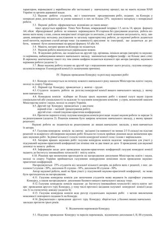 характером, впроваджені у виробництво або застосовані у навчальному процесі, що не мають відзнак НАН
України та органів державної влади.
3.2. Наукові роботи студентів, які є тематичним продовженням робіт, поданих на Конкурс у
попередні роки, розглядаються за умови наявності в них не більше 25% наукового матеріалу з попередньої
роботи.
3.3. Наукові роботи оформлюються відповідно до таких вимог:
текст друкується шрифтом Times New Roman, міжрядковий інтервал 1.5, кегль 14, аркуш формату
А4; обсяг зброшурованої роботи не повинен перевищувати 30 сторінок без урахування додатків; робота по-
винна мати назву і план, список використаної літератури та анотацію, у якій зазначено актуальність, мету, зав-
дання, використану методику дослідження та загальну характеристику роботи; до наукової роботи додаються
копії патентів, наукових статей автора тощо (за наявності); креслення та ілюстрації, що додаються до ро-
боти, повинні бути скомпоновані на аркуші формату А3 або А4.
3.4. Макети, натурні зразки на Конкурс не подаються.
3.5. Наукові роботи виконуються українською мовою.
3.6. В наукових роботах, що подаються на другий тур, прізвища, ініціали автора (авторів) та науково-
го керівника, найменування вищого навчального закладу замінюються шифром (шифр - не більше двох слів).
В окремому запечатаному пакеті під тим самим шифром подаються відомості про автора (авторів), наукового
керівника роботи (додаток 1).
3.7. Якщо наукову роботу подано на другий тур з порушенням вимог цього розділу, галузева конкурс-
на комісія повертає її конкурсній комісії (із зазначенням причини).
IV. Порядок проведення Конкурсу та розгляду наукових робіт
4.1. Конкурс оголошується на початку кожного навчального року наказом Міністерства освіти і науки,
молоді та спорту України.
4.2. Перший тур Конкурсу проводиться у жовтні – грудні.
4.3. Студенти подають роботи на розгляд конкурсної комісії вищого навчального закладу, у якому
вони навчаються.
4.4. Конкурсна комісія відбирає не більше трьох наукових робіт з кожної галузі науки (групи
спеціальностей або спеціальності) та надсилає їх галузевим конкурсним комісіям у строк, визначений наказом
Міністерства освіти і науки, молоді та спорту України.
4.5. Другий тур Конкурсу проводиться у два етапи:
перший етап - заочний (рецензування робіт);
другий етап - очний (науково-практична конференція).
4.6. Протягом першого етапу галузева конкурсна комісія розглядає подані наукові роботи та передає їх
на рецензування (додаток 2). Рецензія повинна бути завірена печаткою навчального закладу, у якому працює
рецензент.
Наукові роботи не подаються на рецензування до вищих навчальних закладів, у яких навчаються
їх автори.
4.7. Галузева конкурсна комісія на своєму засіданні (за наявності не менше 2/3 її складу) на підставі
рецензій та відкритого обговорення наукових робіт більшістю голосів приймає рішення щодо визначення кра-
щих наукових робіт. За рівної кількості голосів членів конкурсної комісії голос голови є вирішальним.
4.8. Авторам кращих наукових робіт галузева конкурсна комісія надсилає запрошення для участі у
підсумковій науково-практичній конференції (не пізніше ніж за два тижні до дати її проведення) для наукової
доповіді та захисту роботи.
4.9. Інформацію щодо дати проведення науково-практичних конференцій галузеві конкурсні комісії
надають до Інституту інноваційних технологій і змісту освіти.
4.10. Рішення про визначення претендентів на нагородження дипломами Міністерства освіти і науки,
молоді та спорту України приймаються галузевими конкурсними комісіями після проведення науково-
практичних конференцій.
Нагороджуються 25% студентів від загальної кількості авторів, на роботи яких є рецензії, з них: ди-
пломом І ступеня - 20%, дипломом ІІ ступеня - 30%, дипломом ІІІ ступеня - 50%.
Автор наукової роботи, який не брав участі у підсумковій науково-практичній конференції, не може
бути претендентом на нагородження.
4.11. Галузева конкурсна комісія для заохочення студентів може видавати їм сертифікат учасника
Конкурсу, а також нагороджувати дипломами базового вищого навчального закладу тощо.
4.12. Галузева конкурсна комісія надсилає до Інституту інноваційних технологій і змісту освіти звіт
про проведення другого туру Конкурсу, у тому числі протокол засідання галузевої конкурсної комісії (дода-
ток 3) та статистичну довідку (додаток 4).
4.13. Галузева конкурсна комісія веде реєстр студентських наукових робіт з метою виключення
можливості повторного подання їх на Конкурс.
4.14. Документація з проведення другого туру Конкурсу зберігається у базових вищих навчальних
закладах протягом трьох років.
V. Відзначення переможців Конкурсу
5.1. Підсумки проведення Конкурсу та перелік переможців, відзначених дипломами І, ІІ, ІІІ ступенів,
 