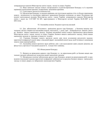 затверджуються наказом Міністерства освіти і науки, молоді та спорту України.
5.2. Вищі навчальні заклади можуть нагороджувати студентів-переможців Конкурсу та їх наукових
керівників спеціальними призами, подарунками, грошовими преміями.
5.3. У разі втрати диплом не поновлюється.
5.4. Організатори Конкурсу та наукові керівники, які підготували щорічно п’ять та більше переможців,
можуть відзначатися за підсумками трирічного проведення Конкурсу відповідно до вимог Положення про
відомчі заохочувальні відзнаки Міністерства освіти і науки України, затвердженого наказом Міністерства
освіти і науки від 13.07.2007 № 605, зареєстрованого в Міністерстві юстиції України 06.08.2007 за №
899/14166.
VI. Апеляційна комісія. Подання та розгляд апеляцій
6.1. Для забезпечення об′єктивного проведення другого туру Конкурсу у базовому вищому нав-
чальному закладі створюється апеляційна комісія, чисельність і склад якої затверджуються наказом ректо-
ра базового вищого навчального закладу. Членами апеляційної комісії можуть призначатися представники
Міністерства освіти і науки, молоді та спорту України, базового вищого навчального закладу, інших вищих
навчальних закладів та наукових установ (за згодою).
6.2. Учасники Конкурсу можуть протягом десяти днів після оголошення результатів науково-
практичної конференції подати заяву в письмовій формі апеляційній комісії щодо необ’єктивності оцінювання
захисту ними наукової роботи.
6.3. Апеляційна комісія протягом трьох робочих днів з дня надходження заяви ухвалює рішення, що
фіксується у протоколі її засідання (додаток 5), та надає його заявнику.
VII. Фінансування Конкурсу
7.1. Витрати на проведення першого туру Конкурсу та на пересилання робіт до базових вищих нав-
чальних закладів здійснюються за рахунок вищих навчальних закладів.
7.2. Матеріально-технічне забезпечення другого туру Конкурсу, витрати на рецензування робіт та про-
ведення підсумкової науково-практичної конференції здійснюються за рахунок базового вищого навчального
закладу та інших джерел, не заборонених законодавством України.
 