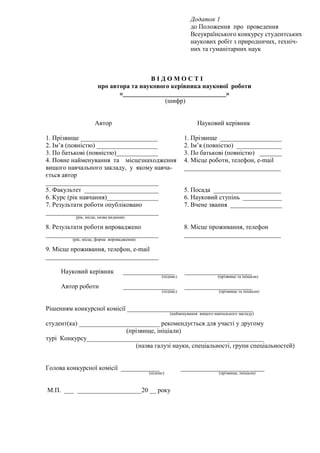 Додаток 1
до Положення про проведення
Всеукраїнського конкурсу студентських
наукових робіт з природничих, техніч-
них та гуманітарних наук
В І Д О М О С Т І
про автора та наукового керівника наукової роботи
«________________________________»
(шифр)
Автор Науковий керівник
1. Прізвище ________________________ 1. Прізвище ___________________
2. Ім’я (повністю) ___________________ 2. Ім’я (повністю) ______________
3. По батькові (повністю)_____________ 3. По батькові (повністю) _______
4. Повне найменування та місцезнаходження
вищого навчального закладу, у якому навча-
ється автор
___________________________________
4. Місце роботи, телефон, е-mail
______________________________
5. Факультет _______________________ 5. Посада _____________________
6. Курс (рік навчання)________________ 6. Науковий ступінь ____________
7. Результати роботи опубліковано
___________________________________
(рік, місце, назва видання)
7. Вчене звання ________________
8. Результати роботи впроваджено
___________________________________
(рік, місце, форма впровадження)
8. Місце проживання, телефон
______________________________
9. Місце проживання, телефон, е-mail
___________________________________
Науковий керівник ________________ _____________________
(підпис) (прізвище та ініціали)
Автор роботи ________________ _____________________
(підпис) (прізвище та ініціали)
Рішенням конкурсної комісії _______________________________________
(найменування вищого навчального закладу)
студент(ка) _________________________ рекомендується для участі у другому
(прізвище, ініціали)
турі Конкурсу_______________________________________________________
(назва галузі науки, спеціальності, групи спеціальностей)
Голова конкурсної комісії ____________ __________________________
(підпис) (прізвище, ініціали)
М.П. ___ ____________________20 __ року
 