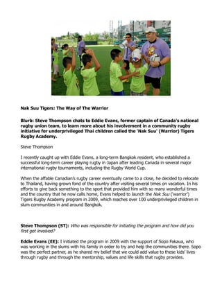 Nak Suu Tigers: The Way of The Warrior

Blurb: Steve Thompson chats to Eddie Evans, former captain of Canada's national
rugby union team, to learn more about his involvement in a community rugby
initiative for underprivileged Thai children called the 'Nak Suu' (Warrior) Tigers
Rugby Academy.

Steve Thompson

I recently caught up with Eddie Evans, a long-term Bangkok resident, who established a
successful long-term career playing rugby in Japan after leading Canada in several major
international rugby tournaments, including the Rugby World Cup.

When the affable Canadian’s rugby career eventually came to a close, he decided to relocate
to Thailand, having grown fond of the country after visiting several times on vacation. In his
efforts to give back something to the sport that provided him with so many wonderful times
and the country that he now calls home, Evans helped to launch the Nak Suu (‘warrior’)
Tigers Rugby Academy program in 2009, which reaches over 100 underprivileged children in
slum communities in and around Bangkok.



Steve Thompson (ST): Who was responsible for initiating the program and how did you
first get involved?

Eddie Evans (EE): I initiated the program in 2009 with the support of Sopo Fakaua, who
was working in the slums with his family in order to try and help the communities there. Sopo
was the perfect partner, as he shared my belief that we could add value to these kids’ lives
through rugby and through the mentorship, values and life skills that rugby provides.
 