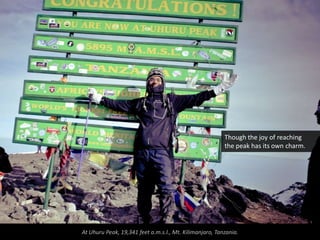 Though the joy of reaching
                                                         the peak has its own charm.




At Uhuru Peak, 19,341 feet a.m.s.l., Mt. Kilimanjaro, Tanzania.
 