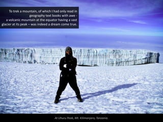 To trek a mountain, of which I had only read in
                     geography text books with awe -
   a volcanic mountain at the equator having a vast
glacier at its peak – was indeed a dream come true.




                                    At Uhuru Peak, Mt. Kilimanjaro, Tanzania.
 