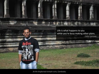 Life is what happens to you
                             while you're busy making other plans.
                                                       - John Lennon




At the Angkorwat temple ruins, Cambodia.
 