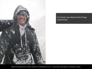 So instead, I go ahead and do things.
                                                               I experiment.




My first experience in snow, while at 13,000 feet a.m.s.l., near Gaumukh peak, Himalayas, India.
 