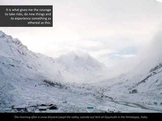 It is what gives me the courage
to take risks, do new things and
      to experience something as
                 ethereal as this.




      The morning after a snow blizzard swept the valley, outside our tent at Gaumukh in the Himalayas, India.
 