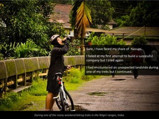 Sure, I have faced my share of hiccups.

                                          I failed at my first attempt to build a successful
                                          company but I tried again.

                                          I had encountered an unexpected landslide during
                                          one of my treks but I continued.




During one of the many weekend biking treks in the Nilgiri ranges, India.
 