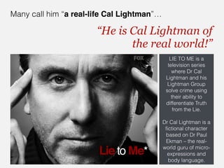 Many call him “a real-life Cal Lightman”…

                       “He is Cal Lightman of  
                              the real world!”
                                               LIE TO ME is a
                                              television series
                                                where Dr Cal
                                             Lightman and his
                                              Lightman Group
                                             solve crime using
                                                their ability to
                                             differentiate Truth
                                                 from the Lie.
                                                       
                                            Dr Cal Lightman is a
                                             ﬁctional character
                                             based on Dr Paul
                                             Ekman – the real-
                                            world guru of micro-
                                              expressions and
                                              body language.
 