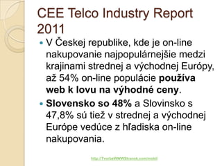 CEE Telco Industry Report
2011
 V Českej republike, kde je on-line
  nakupovanie najpopulárnejšie medzi
  krajinami strednej a východnej Európy,
  až 54% on-line populácie používa
  web k lovu na výhodné ceny.
 Slovensko so 48% a Slovinsko s
  47,8% sú tiež v strednej a východnej
  Európe vedúce z hľadiska on-line
  nakupovania.
           http://TvorbaWWWStranok.com/mobil
 