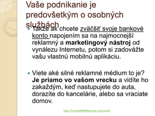 Vaše podnikanie je
predovšetkým o osobných
službách chcete zväčšiť svoje bankové
 Takže ak
    konto napojením sa na najmocnejší
    reklamný a marketingový nástroj od
    vynálezu Internetu, potom si zadovážte
    vašu vlastnú mobilnú aplikáciu.

   Viete aké silné reklamné médium to je?
    Je priamo vo vašom vrecku a vidíte ho
    zakaždým, keď nastupujete do auta,
    dorazíte do kancelárie, alebo sa vraciate
    domov.
               http://TvorbaWWWStranok.com/mobil
 