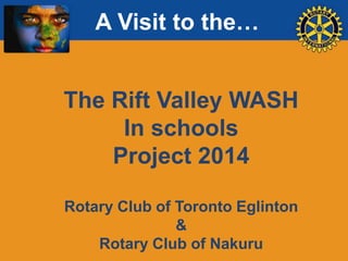A Visit to the…

The Rift Valley WASH
In schools
Project 2014
Rotary Club of Toronto Eglinton
&
Rotary Club of Nakuru

 