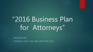 “2016 Business Plan
for Attorneys”
PRESENTED BY:
THOMAS J. FOLEY, ESQ. AND GARY PORT, ESQ.
 