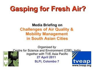 Gasping for Fresh Air?   Media Briefing on Challenges of Air Quality &  Mobility Management  in South Asian Cities Organised by  Centre for Science and Environment (CSE), India  together with  TVE Asia Pacific 27 April 2011  SLFI, Colombo 7 