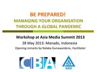 BE PREPARED!
MANAGING YOUR ORGANISATION
THROUGH A GLOBAL PANDEMIC
Workshop at Asia Media Summit 2013
28 May 2013: Manado, Indonesia
Opening remarks by Nalaka Gunawardene, Facilitator
 