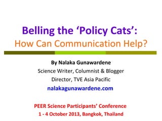 Belling the ‘Policy Cats’:
How Can Communication Help?
By Nalaka Gunawardene
Science Writer, Columnist & Blogger
Director, TVE Asia Pacific
nalakagunawardene.com
PEER Science Participants’ Conference
1 - 4 October 2013, Bangkok, Thailand
 