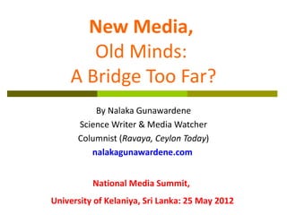 New Media,
       Old Minds:
    A Bridge Too Far?
          By Nalaka Gunawardene
      Science Writer & Media Watcher
      Columnist (Ravaya, Ceylon Today)
         nalakagunawardene.com


          National Media Summit,
University of Kelaniya, Sri Lanka: 25 May 2012
 