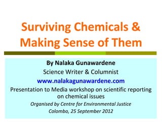 Surviving Chemicals &
   Making Sense of Them
            By Nalaka Gunawardene
           Science Writer & Columnist
          www.nalakagunawardene.com
Presentation to Media workshop on scientific reporting
                 on chemical issues
       Organised by Centre for Environmental Justice
              Colombo, 25 September 2012
 
