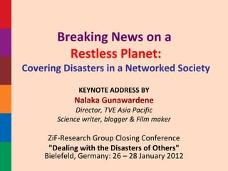 Breaking News on a  Restless Planet: Covering Disasters in a Networked Society KEYNOTE ADDRESS BY Nalaka Gunawardene Director, TVE Asia Pacific Science writer, blogger & Film maker ZiF-Research Group Closing Conference &quot;Dealing with the Disasters of Others&quot;  Bielefeld, Germany: 26 – 28  January 2012   