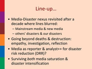 Line-up… <ul><li>Media-Disaster nexus revisited after a decade where lines blurred:  </li></ul><ul><ul><li>Mainstream medi...