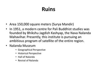 Ruins
• Area 150,000 square meters (Surya Mandir)
• In 1951, a modern centre for Pali Buddhist studies was
founded by Bhikshu Jagdish Kashyap, the Nava Nalanda
Mahavihar. Presently, this institute is pursuing an
ambitious program of satellite of the entire region.
• Nalanda Museum
• Geographical Perspective
• Historical Perspective
• Hall of Nalanda
• Revival of Nalanda
 