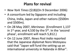 Plans for revival
• New York Times ($1B)(On 9 December 2006)
• A consortium led by Sigapore and including
China, India, Japan and other nations ($500m
and $500m).
• On 28 May 2007, Merinews (Enrollment 1,137
in 1st year, and 4,530 by the 5th. In the 'second
phase', enrollment will reach 5,812.)
• On 12 June 2007, News Post India reported
that the Japanese diplomat Noro Motoyasu
said that "Japan will fund the setting up an
international university in Nalanda in Bihar".
 