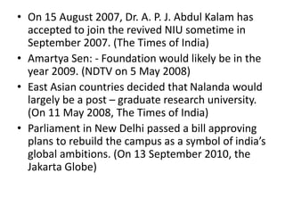 • On 15 August 2007, Dr. A. P. J. Abdul Kalam has
accepted to join the revived NIU sometime in
September 2007. (The Times of India)
• Amartya Sen: - Foundation would likely be in the
year 2009. (NDTV on 5 May 2008)
• East Asian countries decided that Nalanda would
largely be a post – graduate research university.
(On 11 May 2008, The Times of India)
• Parliament in New Delhi passed a bill approving
plans to rebuild the campus as a symbol of india’s
global ambitions. (On 13 September 2010, the
Jakarta Globe)
 