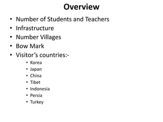 Overview
• Number of Students and Teachers
• Infrastructure
• Number Villages
• Bow Mark
• Visitor’s countries:-
• Korea
• Japan
• China
• Tibet
• Indonesia
• Persia
• Turkey
 