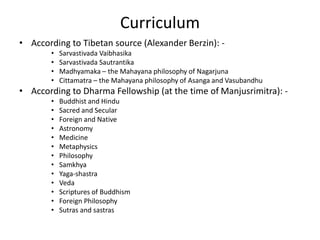 Curriculum
• According to Tibetan source (Alexander Berzin): -
• Sarvastivada Vaibhasika
• Sarvastivada Sautrantika
• Madhyamaka – the Mahayana philosophy of Nagarjuna
• Cittamatra – the Mahayana philosophy of Asanga and Vasubandhu
• According to Dharma Fellowship (at the time of Manjusrimitra): -
• Buddhist and Hindu
• Sacred and Secular
• Foreign and Native
• Astronomy
• Medicine
• Metaphysics
• Philosophy
• Samkhya
• Yaga-shastra
• Veda
• Scriptures of Buddhism
• Foreign Philosophy
• Sutras and sastras
 